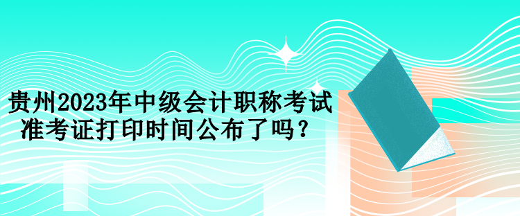 貴州2023年中級會計職稱考試準(zhǔn)考證打印時間公布了嗎？