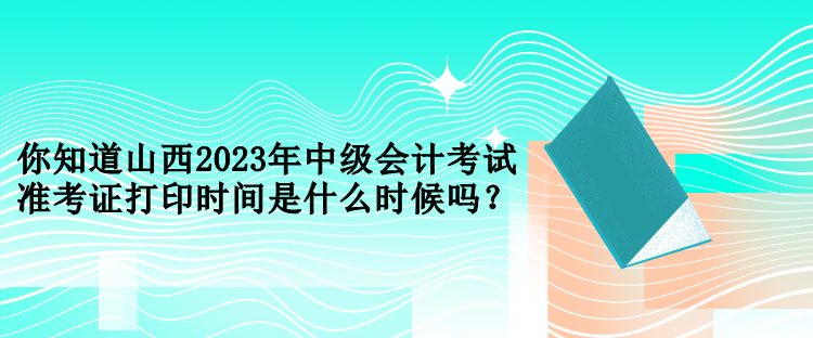 你知道山西2023年中級會計考試準考證打印時間是什么時候嗎？