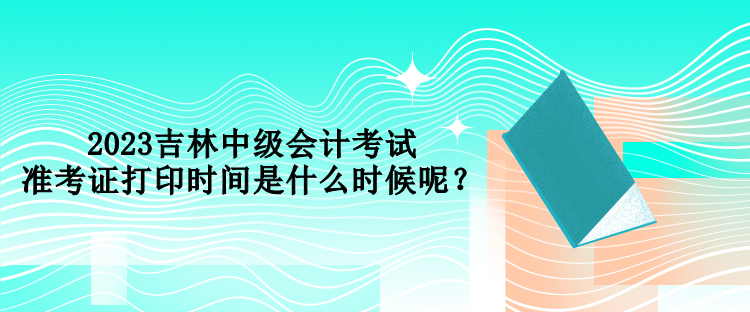 2023吉林中級會計考試準(zhǔn)考證打印時間是什么時候呢？