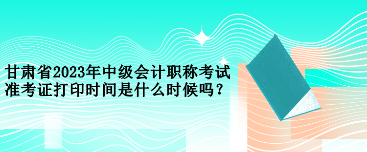 甘肅省2023年中級會計職稱考試準考證打印時間是什么時候嗎？