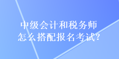 中級(jí)會(huì)計(jì)和稅務(wù)師怎么搭配報(bào)名考試？