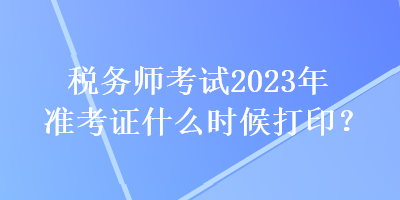 稅務(wù)師考試2023年準(zhǔn)考證什么時候打??？