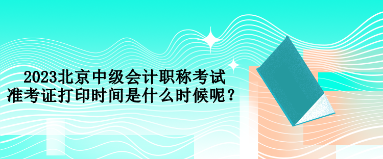 2023北京中級(jí)會(huì)計(jì)職稱考試準(zhǔn)考證打印時(shí)間是什么時(shí)候呢？