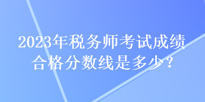 2023年稅務(wù)師考試成績(jī)合格分?jǐn)?shù)線是多少？