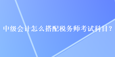 中級會計怎么搭配稅務師考試科目？