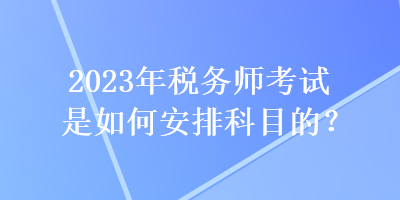 2023年稅務(wù)師考試是如何安排科目的？