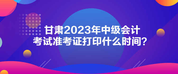 甘肅2023年中級會計(jì)考試準(zhǔn)考證打印什么時(shí)間？