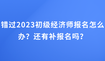 錯(cuò)過(guò)2023初級(jí)經(jīng)濟(jì)師報(bào)名怎么辦？還有補(bǔ)報(bào)名嗎？