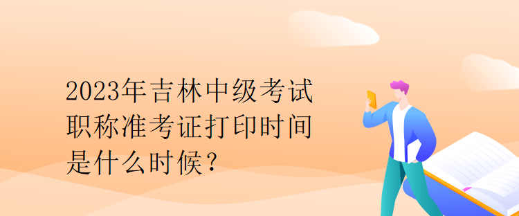 2023年吉林中級考試職稱準(zhǔn)考證打印時間是什么時候？