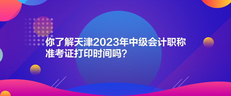 你了解天津2023年中級會計職稱準(zhǔn)考證打印時間嗎？