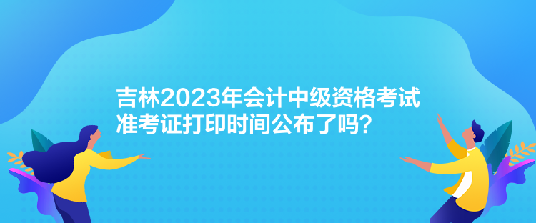 吉林2023年會計中級資格考試準(zhǔn)考證打印時間公布了嗎？