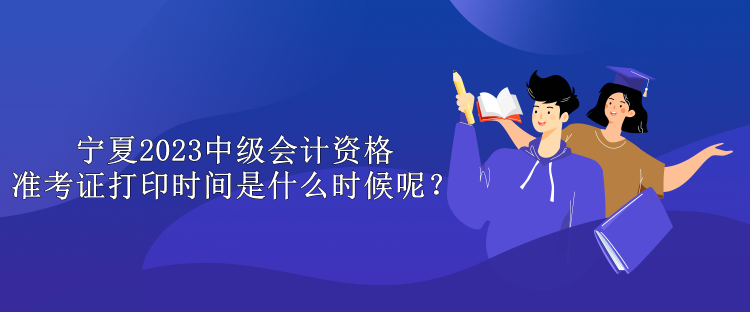 寧夏2023中級會計資格準考證打印時間是什么時候呢？