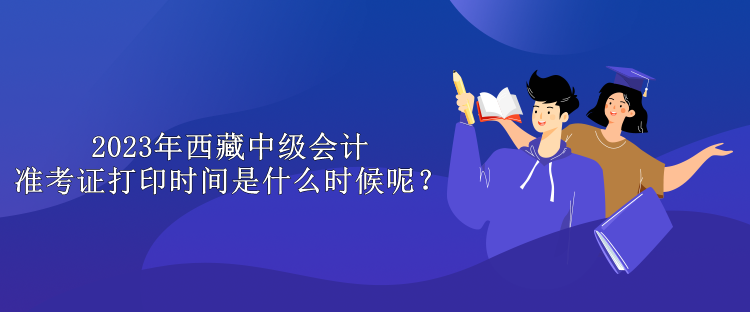 2023年西藏中級會計(jì)準(zhǔn)考證打印時(shí)間是什么時(shí)候呢？