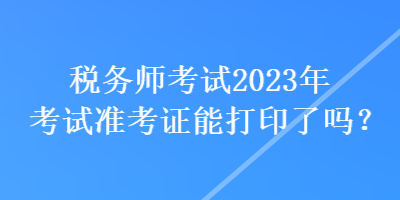 稅務(wù)師考試2023年考試準(zhǔn)考證能打印了嗎？