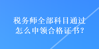 稅務(wù)師全部科目通過怎么申領(lǐng)合格證書？