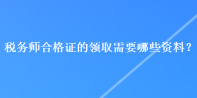 稅務(wù)師合格證的領(lǐng)取需要哪些資料？