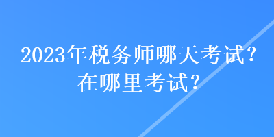 2023年稅務師哪天考試？在哪里考試？