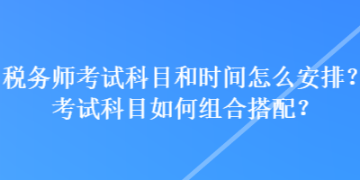 稅務(wù)師考試科目和時間怎么安排？考試科目如何組合搭配？