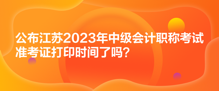 公布江蘇2023年中級會計職稱考試準考證打印時間了嗎？