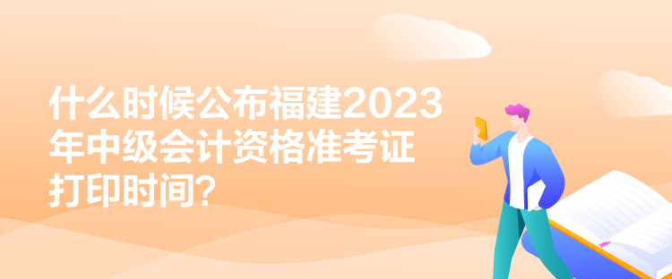 什么時候公布福建2023年中級會計資格準考證打印時間？