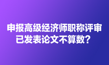 申報(bào)高級經(jīng)濟(jì)師職稱評審 已發(fā)表論文不算數(shù)？