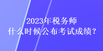 2023年稅務(wù)師什么時候公布考試成績？