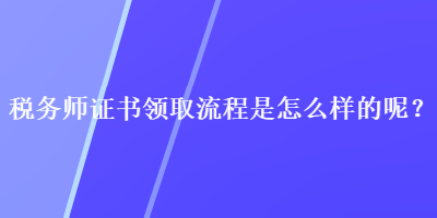 稅務(wù)師證書領(lǐng)取流程是怎么樣的呢？