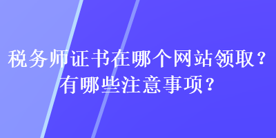 稅務(wù)師證書在哪個網(wǎng)站領(lǐng)??？有哪些注意事項？