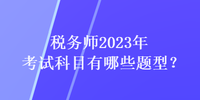 稅務(wù)師2023年考試科目有哪些題型？