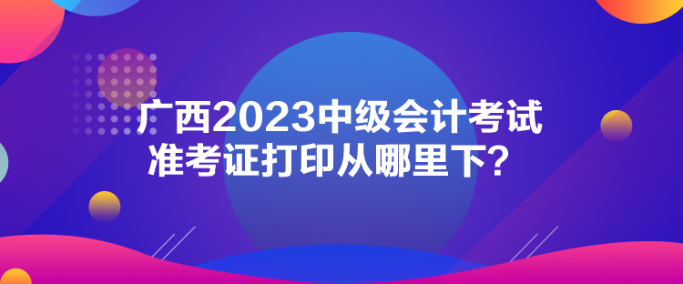 廣西2023中級(jí)會(huì)計(jì)考試準(zhǔn)考證打印從哪里下？