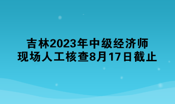 吉林2023年中級(jí)經(jīng)濟(jì)師現(xiàn)場(chǎng)人工核查8月17日截止