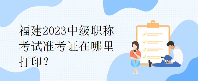 福建2023中級(jí)職稱考試準(zhǔn)考證在哪里打印？