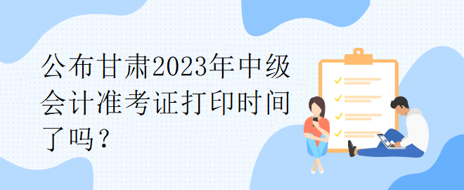 公布甘肅2023年中級會計準(zhǔn)考證打印時間了嗎？