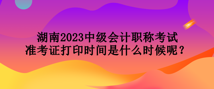 湖南2023中級會計(jì)職稱考試準(zhǔn)考證打印時(shí)間是什么時(shí)候呢？