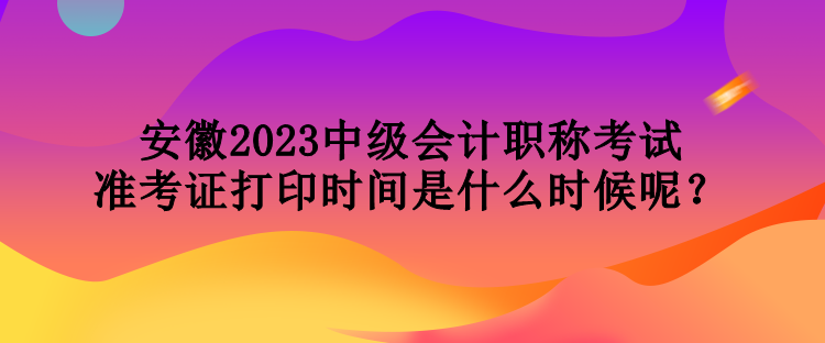 安徽2023中級(jí)會(huì)計(jì)職稱考試準(zhǔn)考證打印時(shí)間是什么時(shí)候呢？