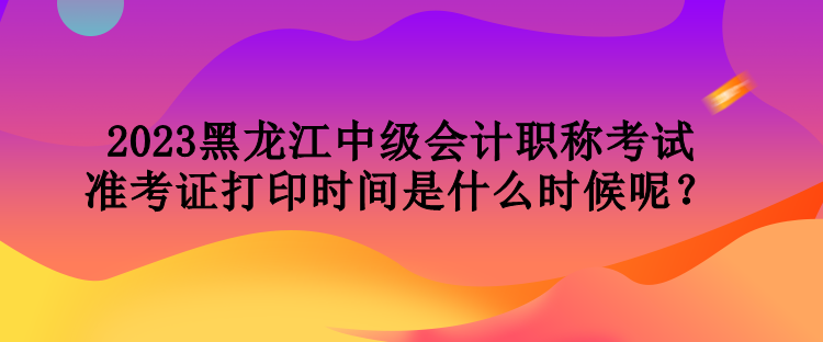 2023黑龍江中級會(huì)計(jì)職稱考試準(zhǔn)考證打印時(shí)間是什么時(shí)候呢？