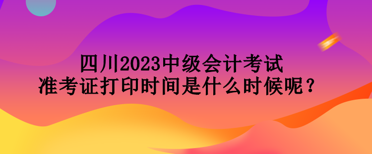 四川2023中級會計考試準考證打印時間是什么時候呢？