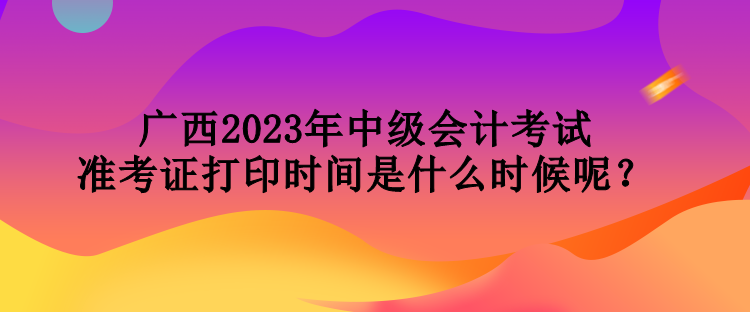 廣西2023年中級(jí)會(huì)計(jì)考試準(zhǔn)考證打印時(shí)間是什么時(shí)候呢？