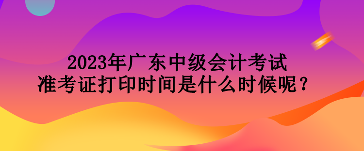 2023年廣東中級會計考試準(zhǔn)考證打印時間是什么時候呢？