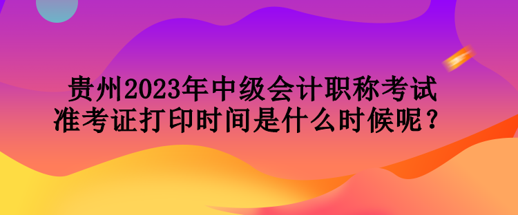 貴州2023年中級(jí)會(huì)計(jì)職稱考試準(zhǔn)考證打印時(shí)間是什么時(shí)候呢？