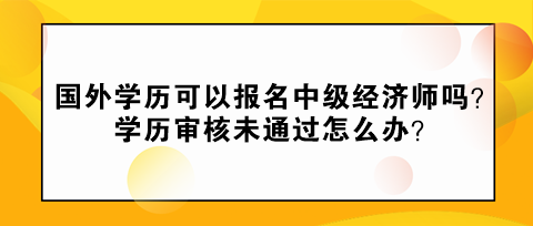 國外學(xué)歷可以報(bào)名中級經(jīng)濟(jì)師嗎？學(xué)歷審核未通過怎么辦？