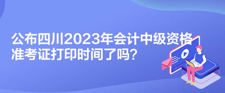 公布四川2023年會(huì)計(jì)中級(jí)資格準(zhǔn)考證打印時(shí)間了嗎？