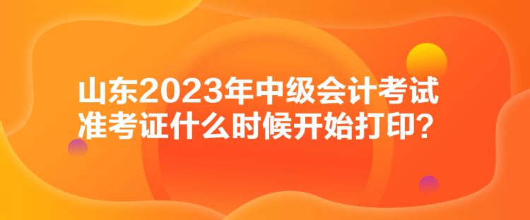 山東2023年中級會計考試準考證什么時候開始打印？