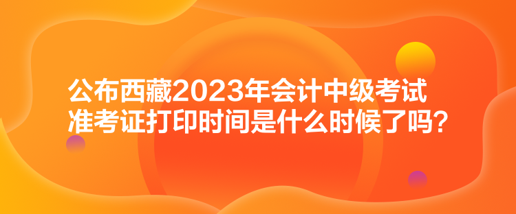 公布西藏2023年會(huì)計(jì)中級(jí)考試準(zhǔn)考證打印時(shí)間是什么時(shí)候了嗎？