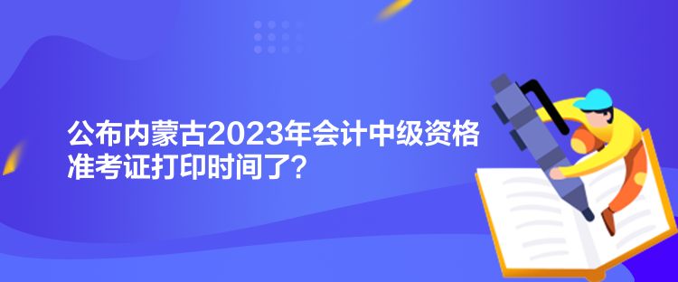 公布內(nèi)蒙古2023年會計中級資格準(zhǔn)考證打印時間了？