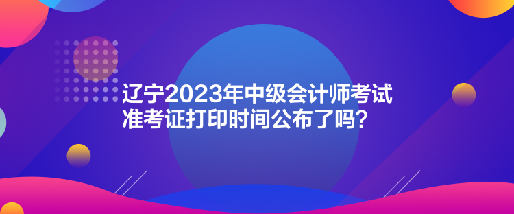 遼寧2023年中級(jí)會(huì)計(jì)師考試準(zhǔn)考證打印時(shí)間公布了嗎？