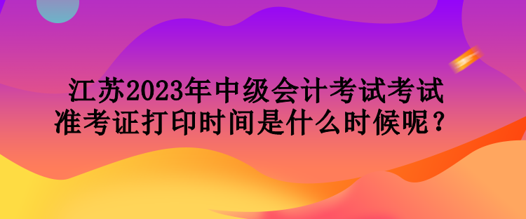 江蘇2023年中級(jí)會(huì)計(jì)考試考試準(zhǔn)考證打印時(shí)間是什么時(shí)候呢？