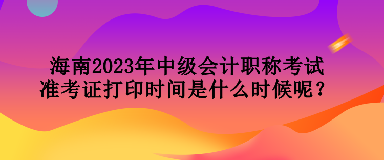 海南2023年中級(jí)會(huì)計(jì)職稱考試準(zhǔn)考證打印時(shí)間是什么時(shí)候呢？