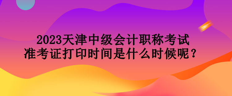 2023天津中級會計職稱考試準考證打印時間是什么時候呢？