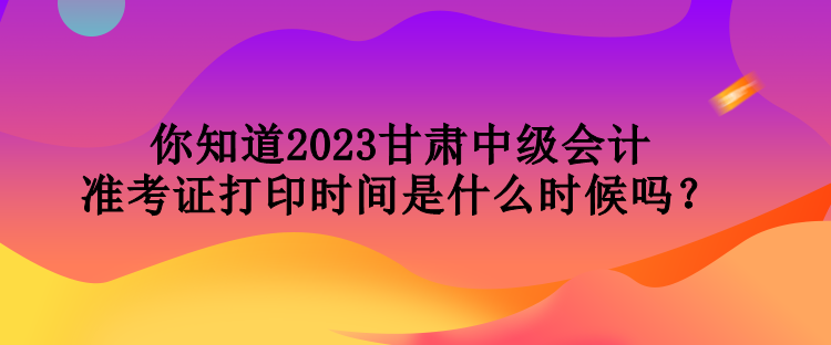 你知道2023甘肅中級(jí)會(huì)計(jì)準(zhǔn)考證打印時(shí)間是什么時(shí)候嗎？